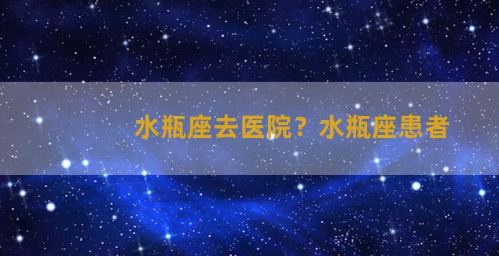 水瓶座去医院？水瓶座患者