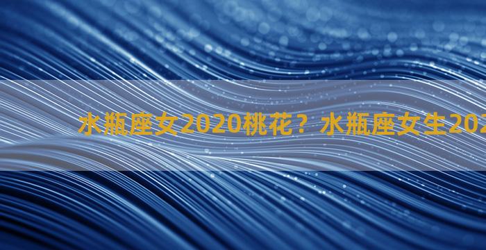 水瓶座女2020桃花？水瓶座女生2021年桃花