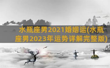 水瓶座男2021婚姻运(水瓶座男2023年运势详解完整版)