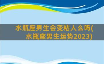 水瓶座男生会变粘人么吗(水瓶座男生运势2023)