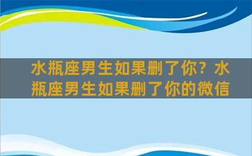 水瓶座男生如果删了你？水瓶座男生如果删了你的微信