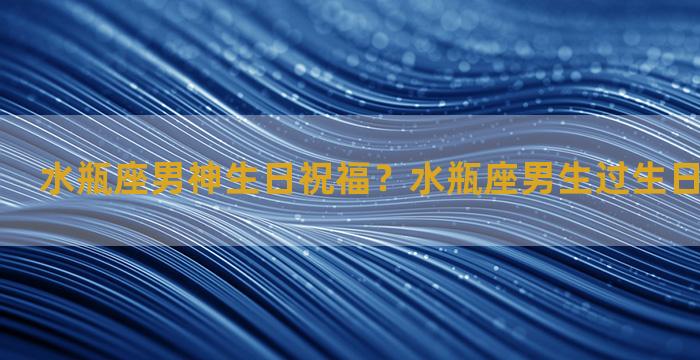 水瓶座男神生日祝福？水瓶座男生过生日喜欢什么礼