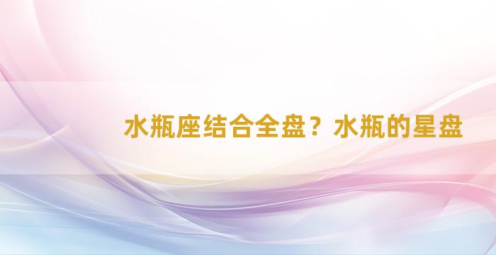 水瓶座结合全盘？水瓶的星盘