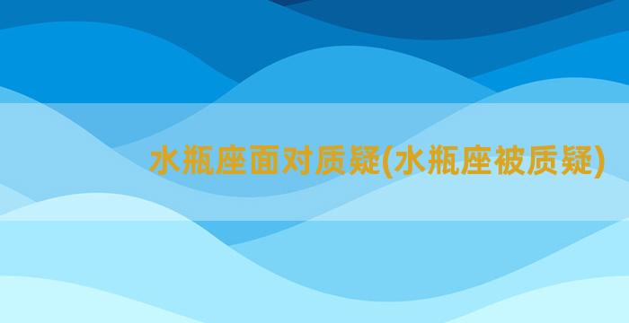 水瓶座面对质疑(水瓶座被质疑)