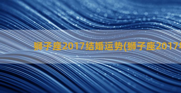 狮子座2017结婚运势(狮子座2017年运势)