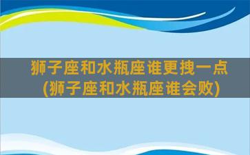 狮子座和水瓶座谁更拽一点(狮子座和水瓶座谁会败)