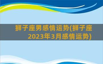 狮子座男感情运势(狮子座2023年3月感情运势)