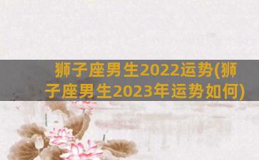 狮子座男生2022运势(狮子座男生2023年运势如何)