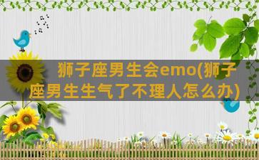 狮子座男生会emo(狮子座男生生气了不理人怎么办)