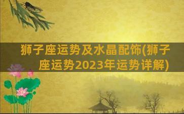 狮子座运势及水晶配饰(狮子座运势2023年运势详解)