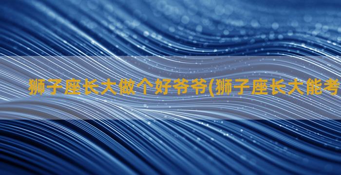 狮子座长大做个好爷爷(狮子座长大能考什么大学)