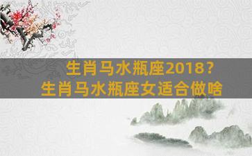 生肖马水瓶座2018？生肖马水瓶座女适合做啥