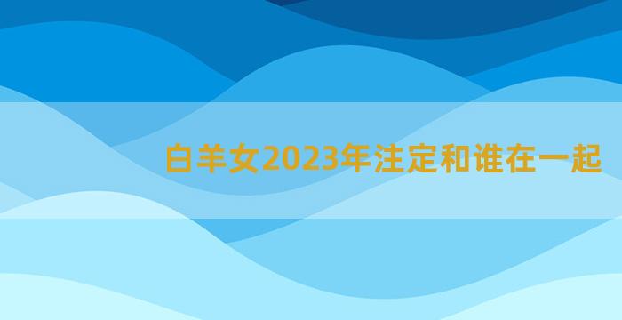 白羊女2023年注定和谁在一起