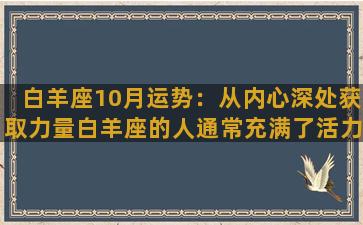 白羊座10月运势：从内心深处获取力量白羊座的人通常充满了活力和热情，总是充满了干劲。10月份会是一个充满挑战和机会的月份，许多事情都会让你感到不安或担心，但你需