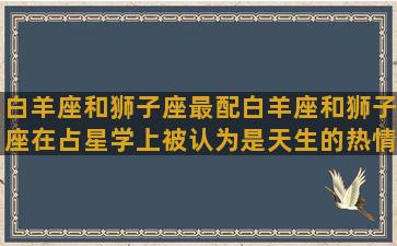 白羊座和狮子座最配白羊座和狮子座在占星学上被认为是天生的热情伙伴。两个星座都充满冲动、活力和奋斗精神，他们没有时间被安排或约束，需要寻找有共同理念和音乐的伴侣。