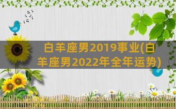 白羊座男2019事业(白羊座男2022年全年运势)