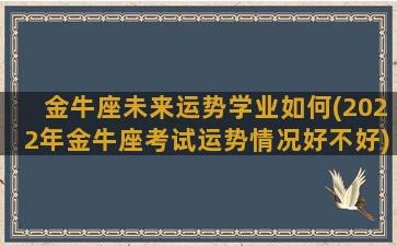 金牛座未来运势学业如何(2022年金牛座考试运势情况好不好)